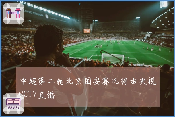 中超第二轮北京国安赛况将由央视CCTV直播