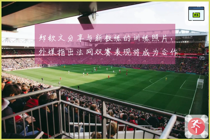 郑钦文分享与新教练的训练照片，外媒指出法网双赛表现将成为合作成功的关键