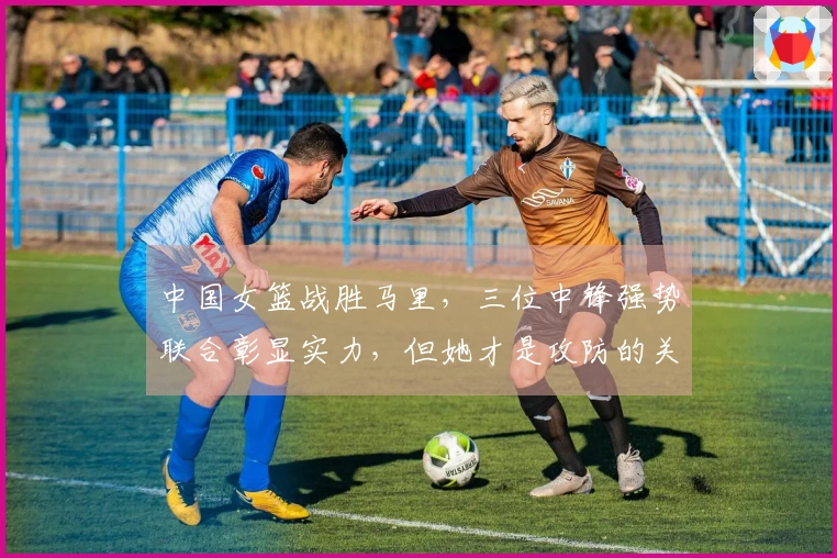 中国女篮战胜马里,三位中锋强势联合彰显实力,但她才是攻防的关键。
