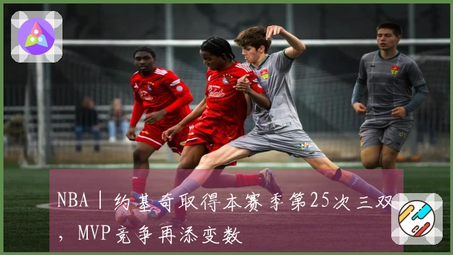 NBA｜约基奇取得本赛季第25次三双，MVP竞争再添变数