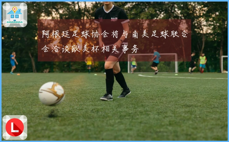 阿根廷足球协会将与南美足球联合会洽谈欧美杯相关事务