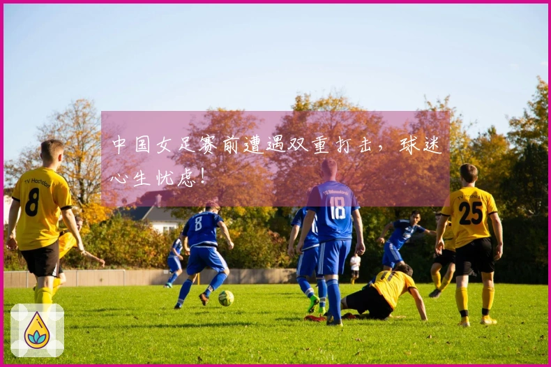 中国女足赛前遭遇双重打击，球迷心生忧虑！
