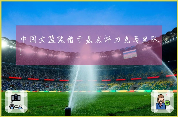 中国女篮凭借于嘉点评力克马里队！