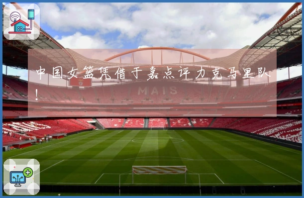 中国女篮凭借于嘉点评力克马里队！