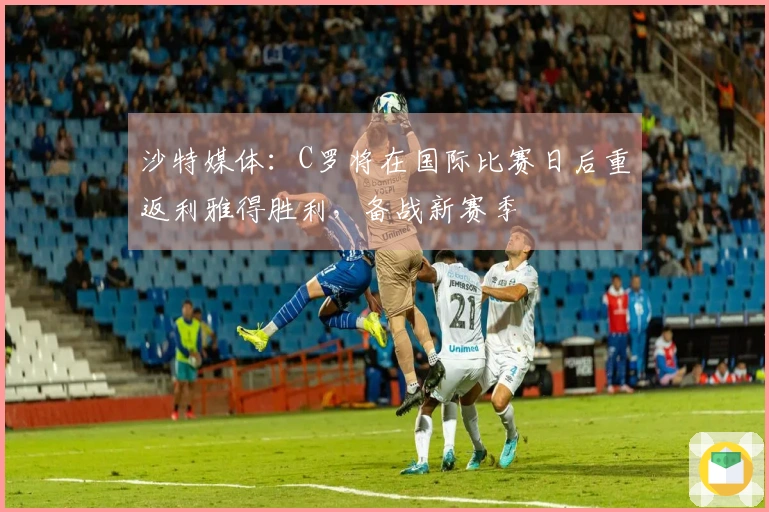 沙特媒体：C罗将在国际比赛日后重返利雅得胜利，备战新赛季