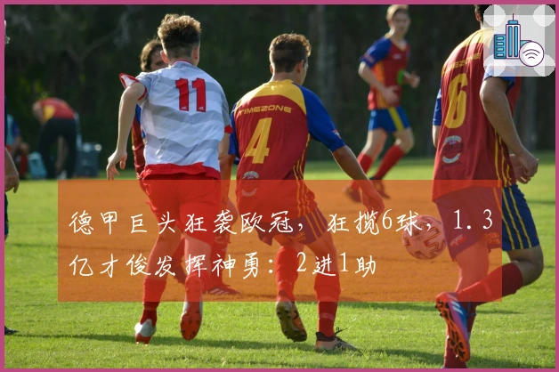 德甲巨头狂袭欧冠，狂揽6球，1.3亿才俊发挥神勇：2进1助