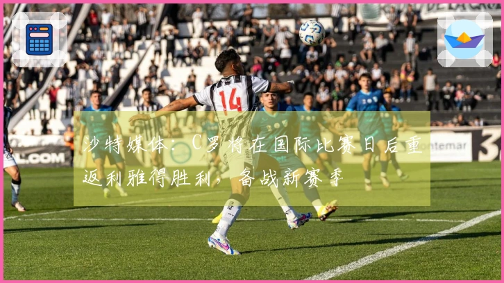 沙特媒体：C罗将在国际比赛日后重返利雅得胜利，备战新赛季