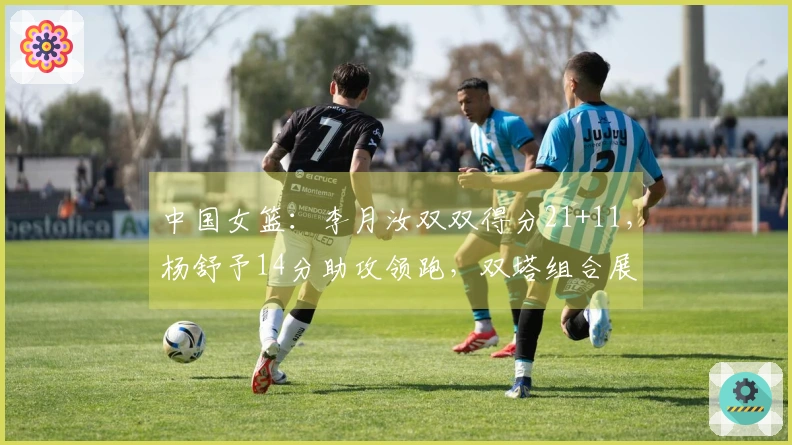 中国女篮：李月汝双双得分21+11，杨舒予14分助攻领跑，双塔组合展现威力