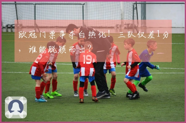 欧冠门票争夺白热化！三队仅差1分，谁能脱颖而出？