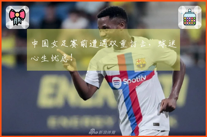 中国女足赛前遭遇双重打击，球迷心生忧虑！